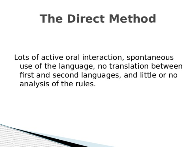 The Direct Method Lots of active oral interaction, spontaneous use of the language, no translation between first and second languages, and little or no analysis of the rules. 