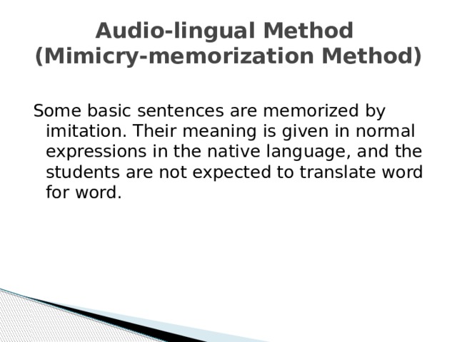 Audio-lingual Method  (Mimicry-memorization Method) Some basic sentences are memorized by imitation. Their meaning is given in normal expressions in the native language, and the students are not expected to translate word for word. 