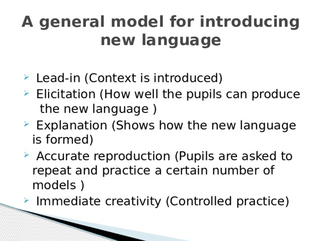 A general model for introducing new language  Lead-in (Context is introduced)  Elicitation (How well the pupils can produce the new language )  Explanation (Shows how the new language is formed)  Accurate reproduction (Pupils are asked to repeat and practice a certain number of models )  Immediate creativity (Controlled practice) 