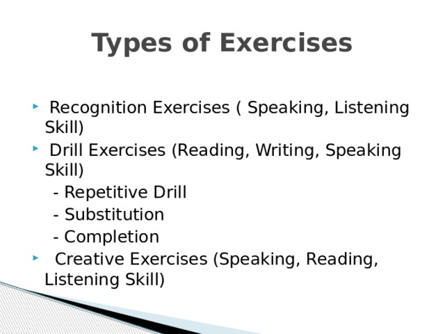 Types of Exercises  Recognition Exercises ( Speaking, Listening Skill)  Drill Exercises (Reading, Writing, Speaking Skill)  - Repetitive Drill  - Substitution  - Completion  Creative Exercises (Speaking, Reading, Listening Skill) 