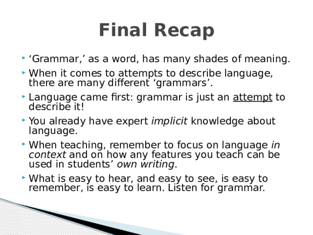 Final Recap ‘ Grammar,’ as a word, has many shades of meaning. When it comes to attempts to describe language, there are many different ‘grammars’. Language came first: grammar is just an attempt to describe it! You already have expert implicit knowledge about language. When teaching, remember to focus on language in context and on how any features you teach can be used in students’ own writing . What is easy to hear, and easy to see, is easy to remember, is easy to learn. Listen for grammar. What is easy to hear, and easy to see, is easy to remember, is easy to learn. Listen for grammar. What is easy to hear, and easy to see, is easy to remember, is easy to learn. Listen for grammar. 