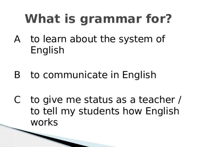 What is grammar for? A   to learn about the system of English B   to communicate in English C  to give me status as a teacher / to tell my students how English works 