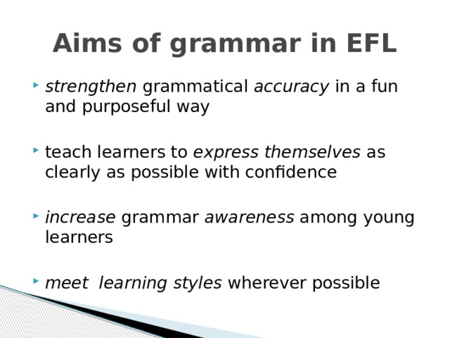 Aims of grammar in EFL strengthen grammatical accuracy in a fun and purposeful way teach learners to express themselves as clearly as possible with confidence  increase grammar awareness among young learners  meet learning styles wherever possible 