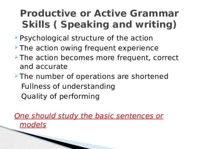 Productive or Active Grammar Skills ( Speaking and writing) Psychological structure of the action The action owing frequent experience The action becomes more frequent, correct and accurate The number of operations are shortened  Fullness of understanding  Quality of performing One should study the basic sentences or models 