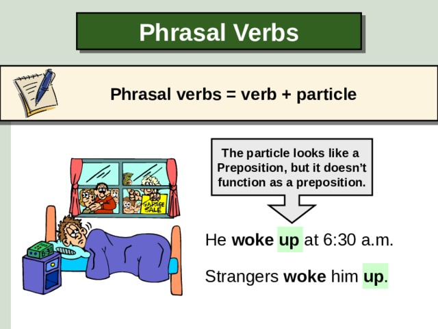 Phrasal Verbs Phrasal verbs  = verb + particle The particle looks like a Preposition, but it doesn’t function as a preposition. He woke up at 6:30 a.m. Strangers woke him up .  