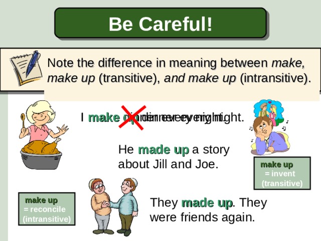 Be Careful! N ote the difference in meaning between make, make up (transitive), and make up (intransitive).   I make dinner every night. I make up dinner every night. He made up a story about Jill and Joe. make up   = invent (transitive) They made up . They were friends again. make up   = reconcile (intransitive)  