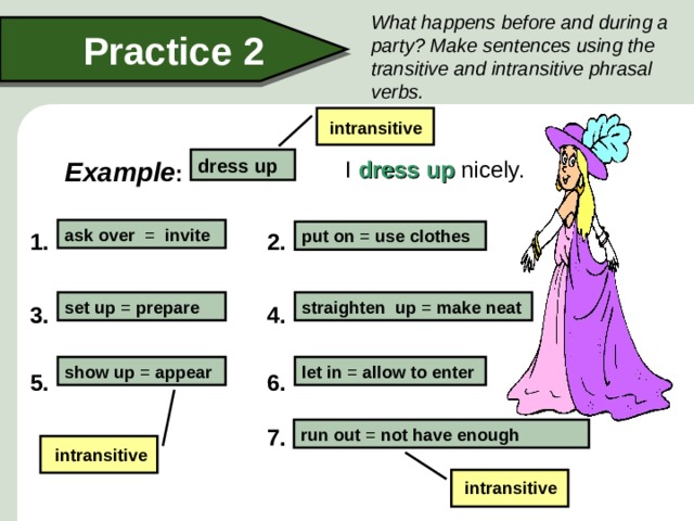 What happens before and during a party? Make sentences using the transitive and intransitive phrasal verbs. Practice 2 intransitive dress up  I dress up nicely. Example : ask over = invite put on = use clothes 1. 2. set up = prepare straighten up = make neat 4. 3. let in = allow to enter show up = appear 5. 6. 7. run out = not have enough intransitive intransitive  