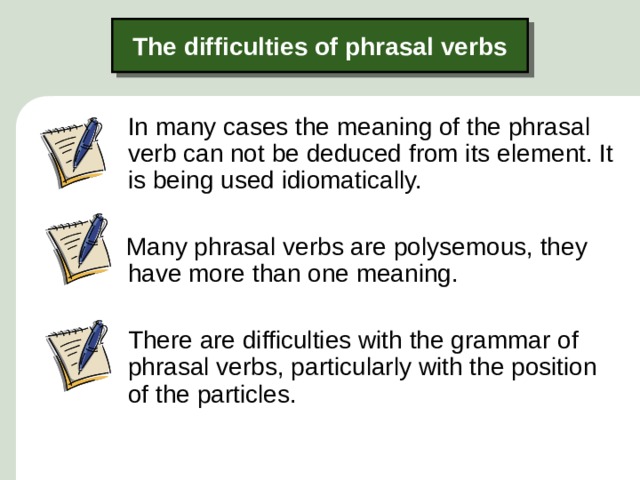 The difficulties of phrasal verbs  In many cases the meaning of the phrasal verb can not be deduced from its element. It is being used idiomatically.  Many phrasal verbs are polysemous, they have more than one meaning.  There are difficulties with the grammar of phrasal verbs, particularly with the position of the particles.  