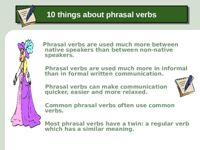 10 things about phrasal verbs  Phrasal verbs are used much more between native speakers than between non-native speakers.   Phrasal verbs are used much more in informal than in formal written communication.   Phrasal verbs can make communication quicker, easier and more relaxed.   Common phrasal verbs often use common verbs.   Most phrasal verbs have a twin: a regular verb which has a similar meaning.   