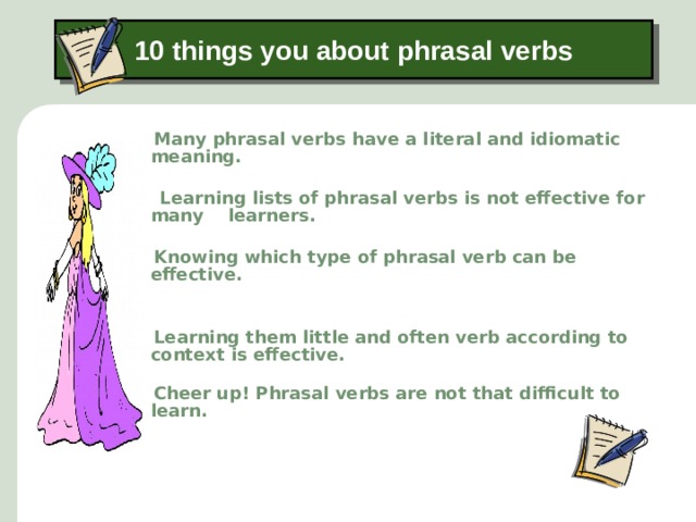 10 things you about phrasal verbs  Many phrasal verbs have a literal and idiomatic meaning.   Learning lists of phrasal verbs is not effective for many learners.   Knowing which type of phrasal verb can be effective.    Learning them little and often verb according to context is effective.   Cheer up! Phrasal verbs are not that difficult to learn.   