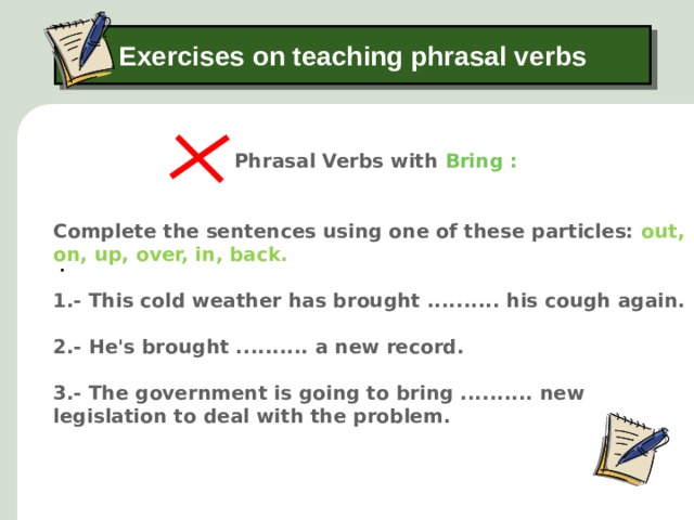 Exercises on teaching phrasal verbs Phrasal Verbs with Bring : . Complete the sentences using one of these particles: out, on, up, over, in, back. 1.- This cold weather has brought .......... his cough again.   2.- He's brought .......... a new record.  3.- The government is going to bring .......... new legislation to deal with the problem.  