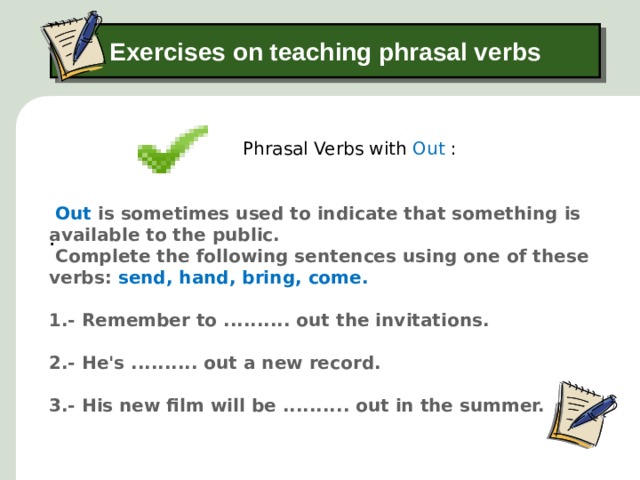 Exercises on teaching phrasal verbs Phrasal Verbs with Out : .  Out is sometimes used to indicate that something is available to the public.  Complete the following sentences using one of these verbs: send, hand, bring, come. 1.- Remember to .......... out the invitations.  2.- He's .......... out a new record.   3.- His new film will be .......... out in the summer.    