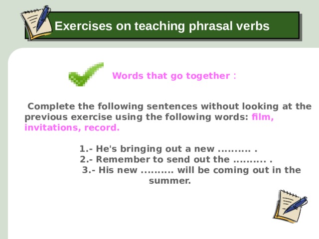 Exercises on teaching phrasal verbs Words that go together : .  Complete the following sentences without looking at the previous exercise using the following words: film, invitations, record. 1.- He's bringing out a new .......... .  2.- Remember to send out the .......... .   3.- His new .......... will be coming out in the summer.    