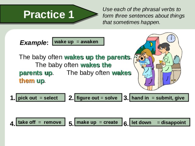 Use each of the phrasal verbs to form three sentences about things that sometimes happen. Practice 1 Example : wake up = awaken  The baby often wakes up  the parents . The baby often wakes  the parents  up . The baby often wakes  them  up . 3. 2. 1. figure out = solve hand in = submit, give pick out = select take off = remove make up = create let down = disappoint 4. 5. 6.  