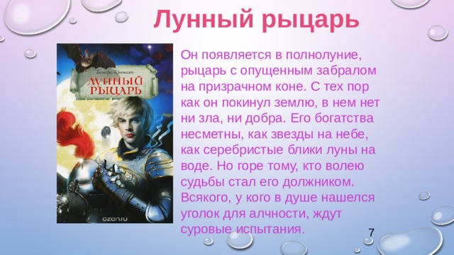 Лунный рыцарь Он появляется в полнолуние, рыцарь с опущенным забралом на призрачном коне. С тех пор как он покинул землю, в нем нет ни зла, ни добра. Его богатства несметны, как звезды на небе, как серебристые блики луны на воде. Но горе тому, кто волею судьбы стал его должником. Всякого, у кого в душе нашелся уголок для алчности, ждут суровые испытания. 7 