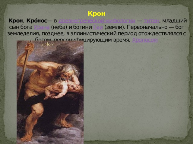 Крон   Крон , Кро́нос — в древнегреческой мифологии — титан , младший сын бога Урана (неба) и богини Геи (земли). Первоначально — бог земледелия, позднее, в эллинистический период отождествлялся с богом, персонифицирующим время, Хроносом 