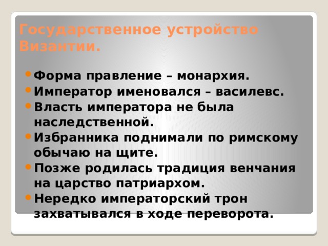 Государственное устройство Византии. Форма правление – монархия. Император именовался – василевс. Власть императора не была наследственной. Избранника поднимали по римскому обычаю на щите. Позже родилась традиция венчания на царство патриархом. Нередко императорский трон захватывался в ходе переворота. 