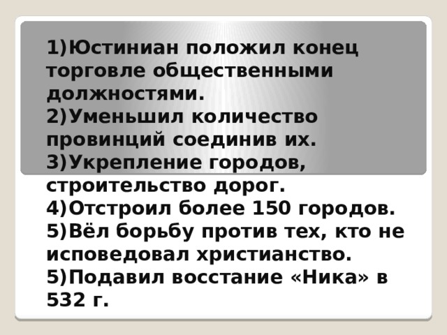 1)Юстиниан положил конец торговле общественными должностями. 2)Уменьшил количество провинций соединив их. 3)Укрепление городов, строительство дорог. 4)Отстроил более 150 городов. 5)Вёл борьбу против тех, кто не исповедовал христианство. 5)Подавил восстание «Ника» в 532 г.   