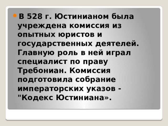 В 528 г. Юстинианом была учреждена комиссия из опытных юристов и государственных деятелей. Главную роль в ней играл специалист по праву Требониан. Комиссия подготовила собрание императорских указов - 