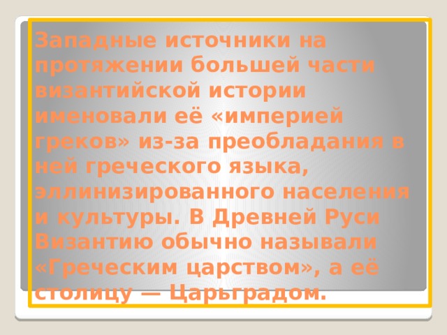 Западные источники на протяжении большей части византийской истории именовали её «империей греков» из-за преобладания в ней греческого языка, эллинизированного населения и культуры. В Древней Руси Византию обычно называли «Греческим царством», а её столицу — Царьградом. 