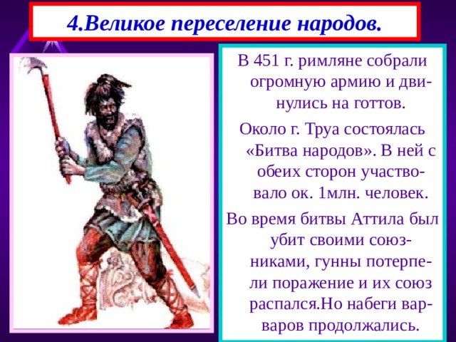 4.Великое переселение народов. В 451 г. римляне собрали огромную армию и дви-нулись на готтов. Около г. Труа состоялась «Битва народов». В ней с обеих сторон участво-вало ок. 1млн. человек. Во время битвы Аттила был убит своими союз-никами, гунны потерпе-ли поражение и их союз распался.Но набеги вар-варов продолжались. 