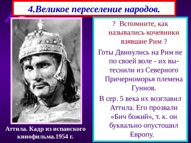 4.Великое переселение народов. ? Вспомните, как назывались кочевники взявшие Рим ? Готы Двинулись на Рим не по своей воле - их вы-теснили из Северного Причерноморья племена Гуннов. В сер. 5 века их возглавил Аттила. Его прозвали «Бич божий», т. к. он буквально опустошил Европу. Аттила. Кадр из испанского кинофильма.1954 г. 