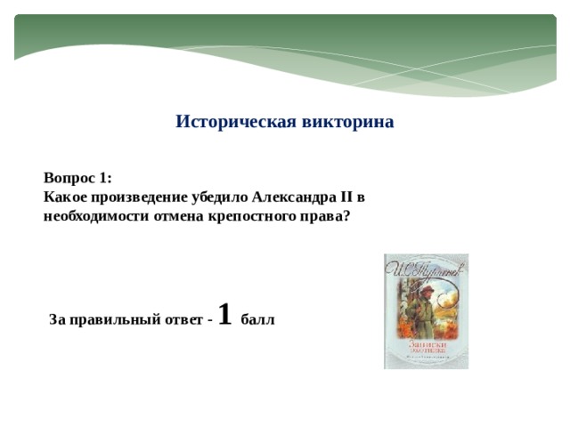 Историческая викторина Вопрос 1: Какое произведение убедило Александра II в необходимости отмена крепостного права? За правильный ответ - 1 балл 