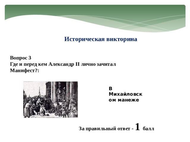 Историческая викторина Вопрос 3 Где и перед кем Александр II лично зачитал Манифест?: В Михайловском манеже За правильный ответ - 1 балл 