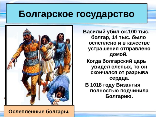 Болгарское государство Василий убил ок.100 тыс. болгар, 14 тыс. было ослеплено и в качестве устрашения отправлено домой. Когда болгарский царь увидел слепых, то он скончался от разрыва сердца. В 1018 году Византия полностью подчинила Болгарию.  Ослеплённые болгары. 