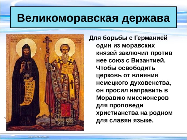 Великоморавская держава Для борьбы с Германией один из моравских князей заключил против нее союз с Византией. Чтобы освободить церковь от влияния немецкого духовенства, он просил направить в Моравию миссионеров для проповеди христианства на родном для славян языке. 