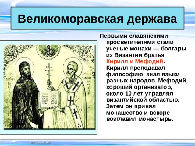 Великоморавская держава Первыми славянскими просветителями стали ученые монахи — болгары из Византии братья Кирилл и Мефодий . Кирилл преподавал философию, знал языки разных народов. Мефодий, хороший организатор, около 10 лет управлял византийской областью. Затем он принял монашество и вскоре возглавил монастырь.  