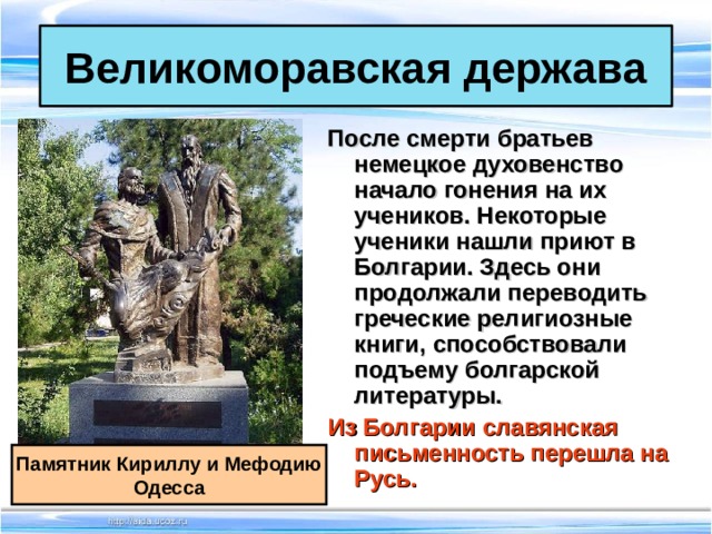 Великоморавская держава После смерти братьев немецкое духовенство начало гонения на их учеников. Некоторые ученики нашли приют в Болгарии. Здесь они продолжали переводить греческие религиозные книги, способствовали подъему болгарской литературы. Из Болгарии славянская письменность перешла на Русь.  Памятник Кириллу и Мефодию Одесса 