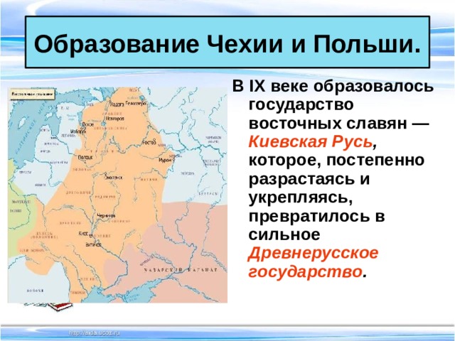 Образование Чехии и Польши. В IX веке образовалось государство восточных славян — Киевская Русь , которое, постепенно разрастаясь и укрепляясь, превратилось в сильное Древнерусское государство .  