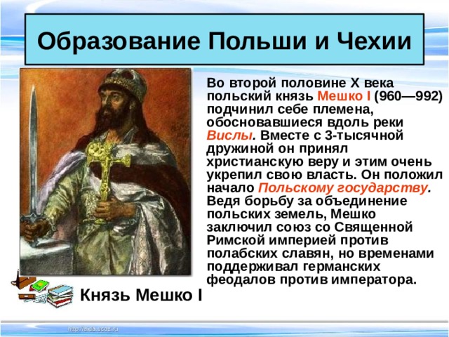 Образование Польши и Чехии Во второй половине X века польский князь Мешко I (960—992) подчинил себе племена, обосновавшиеся вдоль реки Вислы . Вместе с 3-тысячной дружиной он принял христианскую веру и этим очень укрепил свою власть. Он положил начало Польскому государству . Ведя борьбу за объединение польских земель, Мешко заключил союз со Священной Римской империей против полабских славян, но временами поддерживал германских феодалов против императора. Князь Мешко I 