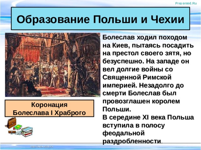 Prezented.Ru Образование Польши и Чехии Болеслав ходил походом на Киев, пытаясь посадить на престол своего зятя, но безуспешно. На западе он вел долгие войны со Священной Римской империей. Незадолго до смерти Болеслав был провозглашен королем Польши. В середине XI века Польша вступила в полосу феодальной раздробленности .   Коронация Болеслава I Храброго 