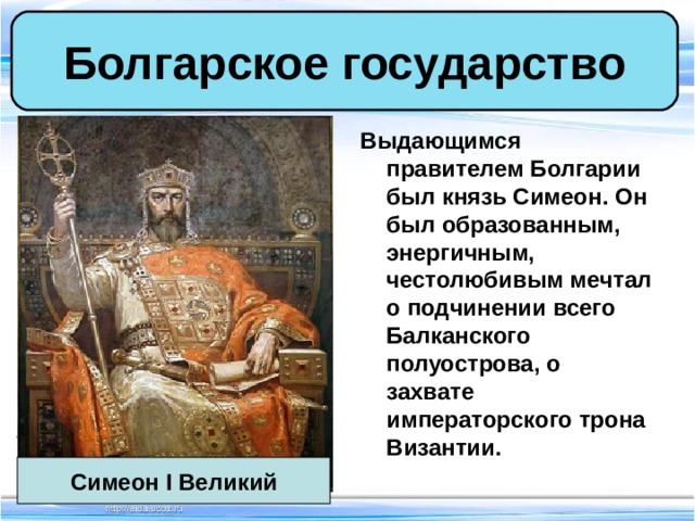 Болгарское государство Выдающимся правителем Болгарии был князь Симеон. Он был образованным, энергичным, честолюбивым мечтал о подчинении всего Балканского полуострова, о захвате императорского трона Византии. Симеон I Великий 