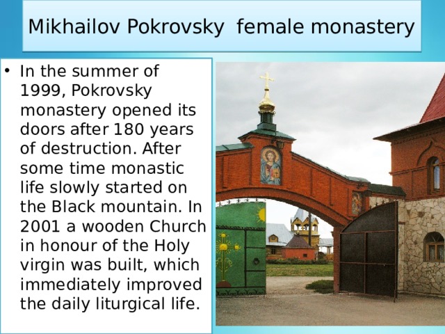 Mikhailov Pokrovsky female monastery In the summer of 1999, Pokrovsky monastery opened its doors after 180 years of destruction. After some time monastic life slowly started on the Black mountain. In 2001 a wooden Church in honour of the Holy virgin was built, which immediately improved the daily liturgical life. 