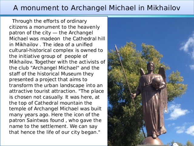 A monument to Archangel Michael in Mikhailov  Through the efforts of ordinary citizens a monument to the heavenly patron of the city — the Archangel Michael was madeon the Cathedral hill in Mikhailov . The idea of a unified cultural-historical complex is owned to the initiative group of people of Mikhailov. Together with the activists of the club 