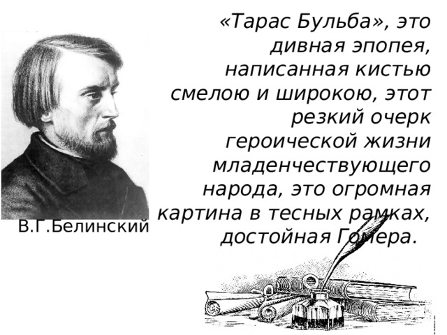 «Тарас Бульба», это дивная эпопея, написанная кистью смелою и широкою, этот резкий очерк героической жизни младенчествующего народа, это огромная картина в тесных рамках, достойная Гомера. В.Г.Белинский 