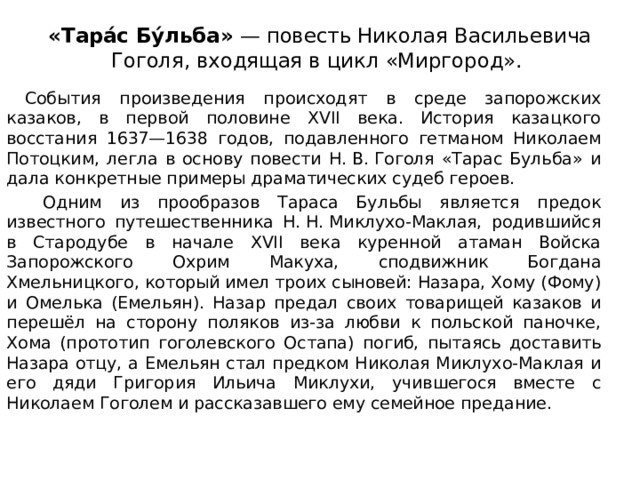 «Тара́с Бу́льба»  — повесть Николая Васильевича Гоголя, входящая в цикл «Миргород».    События произведения происходят в среде запорожских казаков, в первой половине XVII века. История казацкого восстания 1637—1638 годов, подавленного гетманом Николаем Потоцким, легла в основу повести Н. В. Гоголя «Тарас Бульба» и дала конкретные примеры драматических судеб героев.   Одним из прообразов Тараса Бульбы является предок известного путешественника Н. Н. Миклухо-Маклая, родившийся в Стародубе в начале XVII века куренной атаман Войска Запорожского Охрим Макуха, сподвижник Богдана Хмельницкого, который имел троих сыновей: Назара, Хому (Фому) и Омелька (Емельян). Назар предал своих товарищей казаков и перешёл на сторону поляков из-за любви к польской паночке, Хома (прототип гоголевского Остапа) погиб, пытаясь доставить Назара отцу, a Емельян стал предком Николая Миклухо-Маклая и его дяди Григория Ильича Миклухи, учившегося вместе с Николаем Гоголем и рассказавшего ему семейное предание. 