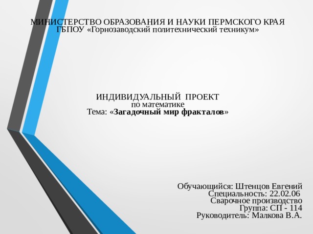 МИНИСТЕРСТВО ОБРАЗОВАНИЯ И НАУКИ ПЕРМСКОГО КРАЯ  ГБПОУ «Горнозаводский политехнический техникум»         ИНДИВИДУАЛЬНЫЙ ПРОЕКТ  по математике  Тема: « Загадочный мир фракталов »     Обучающийся: Штенцов Евгений  Специальность: 22.02.06  Сварочное производство  Группа: СП - 114  Руководитель: Малкова В.А. 