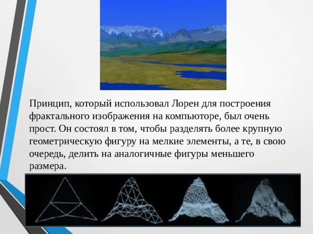 Принцип, который использовал Лорен для построения фрактального изображения на компьюторе, был очень прост. Он состоял в том, чтобы разделять более крупную геометрическую фигуру на мелкие элементы, а те, в свою очередь, делить на аналогичные фигуры меньшего размера. 