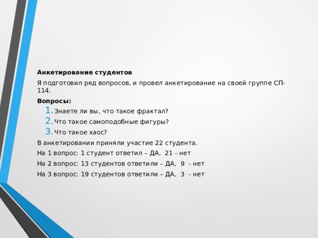 Анкетирование студентов Я подготовил ряд вопросов, и провел анкетирование на своей группе СП-114. Вопросы: Знаете ли вы, что такое фрактал? Что такое самоподобные фигуры? Что такое хаос? Знаете ли вы, что такое фрактал? Что такое самоподобные фигуры? Что такое хаос? В анкетировании приняли участие 22 студента. На 1 вопрос: 1 студент ответил – ДА, 21 - нет На 2 вопрос: 13 студентов ответили – ДА, 9 - нет На 3 вопрос: 19 студентов ответили – ДА, 3 - нет 