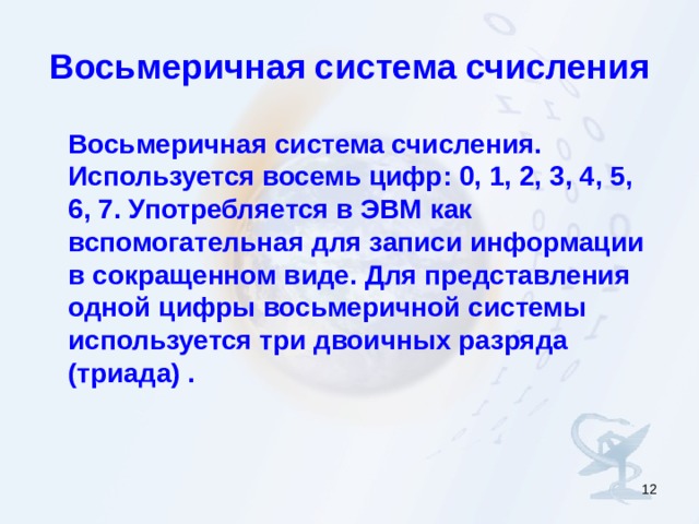 Восьмеричная система счисления  Восьмеричная система счисления. Используется восемь цифр: 0, 1, 2, 3, 4, 5, 6, 7. Употребляется в ЭВМ как вспомогательная для записи информации в сокращенном виде. Для представления одной цифры восьмеричной системы используется три двоичных разряда (триада) .  