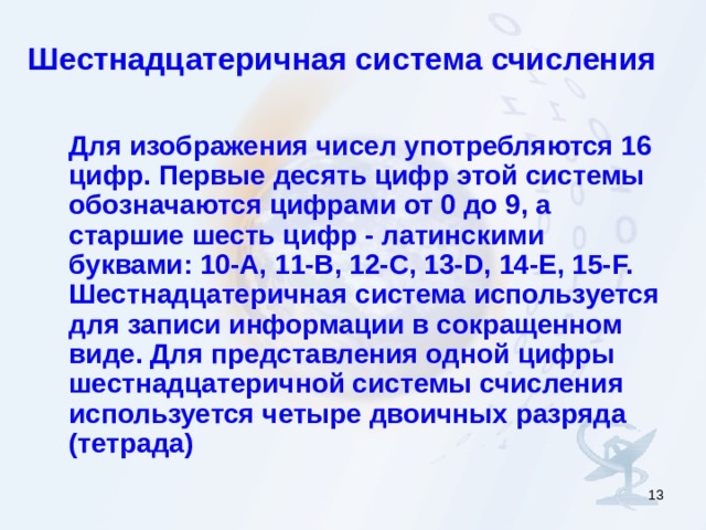 Шестнадцатеричная система счисления  Для изображения чисел употребляются 16 цифр. Первые десять цифр этой системы обозначаются цифрами от 0 до 9, а старшие шесть цифр - латинскими буквами: 10-A, 11-B, 12-C, 13-D, 14-E, 15-F. Шестнадцатеричная система используется для записи информации в сокращенном виде. Для представления одной цифры шестнадцатеричной системы счисления используется четыре двоичных разряда (тетрада)  