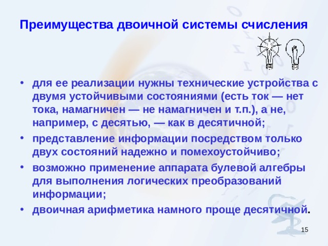 Преимущества двоичной системы счисления для ее реализации нужны технические устройства с двумя устойчивыми состояниями (есть ток — нет тока, намагничен — не намагничен и т.п.), а не, например, с десятью, — как в десятичной; представление информации посредством только двух состояний надежно и помехоустойчиво; возможно применение аппарата булевой алгебры для выполнения логических преобразований информации; двоичная арифметика намного проще десятичной .  