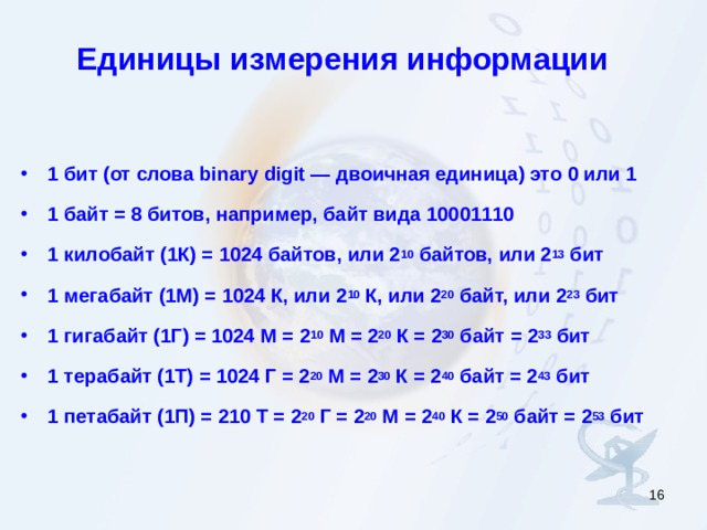 Единицы измерения информации  1 бит (от слова binary digit — двоичная единица) это 0 или 1 1 байт = 8 битов, например, байт вида 10001110 1 килобайт (1К) = 1024 байтов, или 2 10 байтов, или 2 13 бит 1 мегабайт (1М) = 1024 К, или 2 10 К, или 2 20 байт, или 2 23 бит 1 гигабайт (1Г) = 1024 М = 2 10 М = 2 20 К = 2 30 байт = 2 33 бит 1 терабайт (1Т) = 1024 Г = 2 20 М = 2 30 К = 2 40 байт = 2 43 бит 1 петабайт (1П) = 210 Т = 2 20 Г = 2 20 М = 2 40 К = 2 50 байт = 2 53 бит  