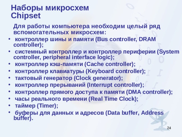 Наборы микросхем  Chipset  Для работы компьютера необходим целый ряд вспомогательных микросхем :  контроллер шины и памяти (Bus controller, DRAM controller);  системный контроллер и контроллер периферии (System controller, peripheral interface logic);  контроллер кэш-памяти ( C ache controller);  контроллер клавиатуры (Keyboard controller);  тактовый генератор (Clock generator);  контроллер прерываний (Interrupt controller);  контроллер прямого доступа к памяти ( DMA controller );  часы реального времени ( Real Time Clock );  таймер (Timer);  буферы для данных и адресов ( Data buffer , Address buffer ). Эти устройства могут быть выполнены в виде отдельных микросхем ( MSI , Medium - Scale Integration , средней степени интеграции), но чаще они объедены в несколько сверхбольших интегральных схем ( VLSI , Very Large - Scale Integration ), которые называют наборами микросхем ( chipset ).   