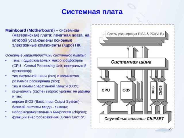 Системная плата Mainboard ( Motherboard ) – системная  (материнская) плата: печатная плата, на которой установлены основные электронные компоненты (ядро) ПК . Основные характеристики системной платы: типы поддерживаемых микропроцессоров ( CPU - Central Processing Unit , центральный процессор); тип системной шины ( bus ) и количество разъемов расширения ( slot ); тип и объем оперативной памяти (ОЗУ); кэш-память ( cache ) второго уровня: ее размер и тип; версия BIOS ( Basic Input Output System ) - базовой системы ввода - вывода; набор вспомогательных микросхем (chipset); функции энергосбережения (Green function).  