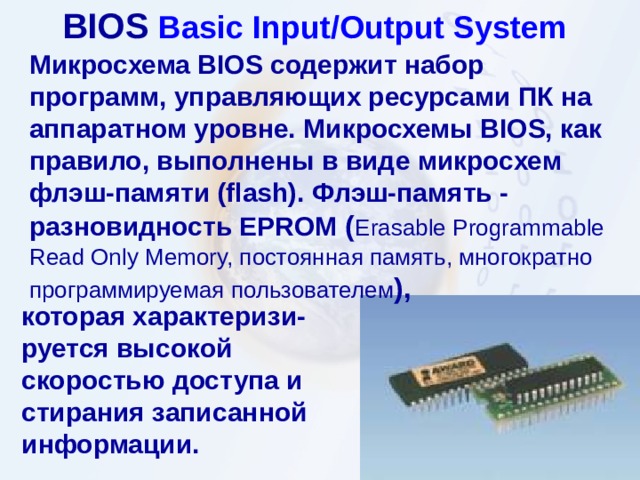 BIOS  Basic Input/Output System  Микросхема BIOS содержит набор программ, управляющих ресурсами ПК на аппаратном уровне. Микросхемы BIOS, как правило, выполнены в виде микросхем флэш-памяти (flash). Флэш-память - разновидность EPROM ( Erasable Programmable Read Only Memory, постоянная память, многократно программируемая пользователем ) ,  которая характеризи - руется высокой скоростью доступа и стирания записанной информации.  